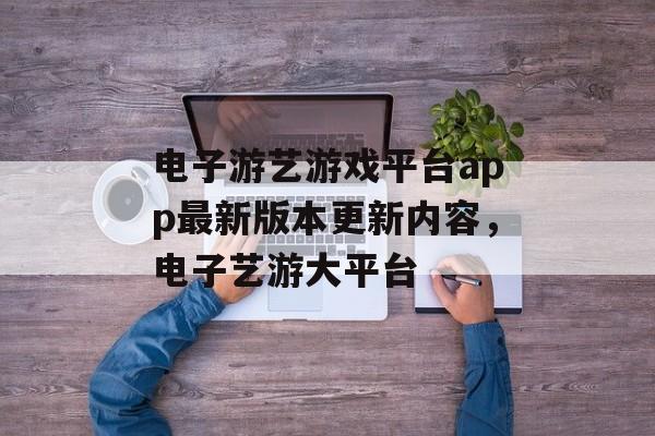 电子游艺游戏平台app最新版本更新内容，电子艺游大平台