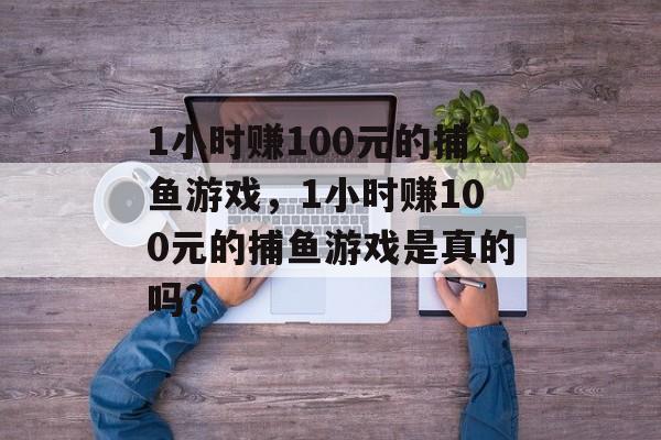 1小时赚100元的捕鱼游戏，1小时赚100元的捕鱼游戏是真的吗?