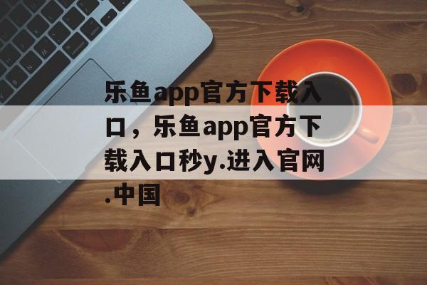 乐鱼app官方下载入口，乐鱼app官方下载入口秒y.进入官网.中国